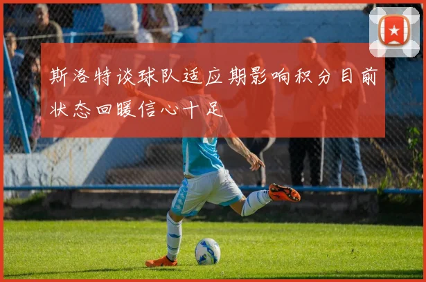 斯洛特谈球队适应期影响积分目前状态回暖信心十足