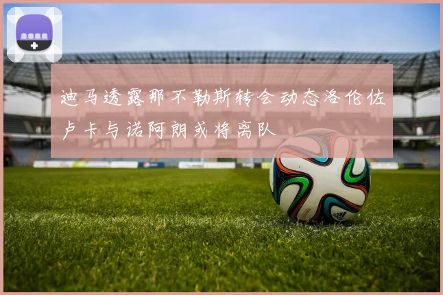 迪马透露那不勒斯转会动态洛伦佐卢卡与诺阿朗或将离队