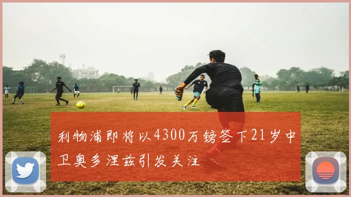 利物浦即将以4300万镑签下21岁中卫奥多涅兹引发关注
