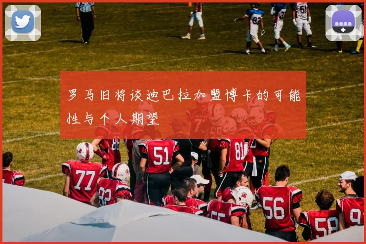 罗马旧将谈迪巴拉加盟博卡的可能性与个人期望