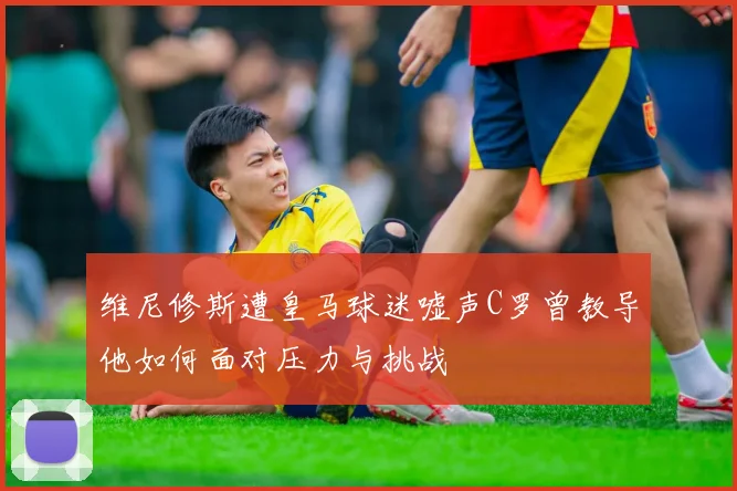 维尼修斯遭皇马球迷嘘声C罗曾教导他如何面对压力与挑战