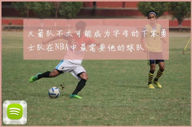 火箭队不太可能成为字母的下家勇士队在NBA中最需要他的球队