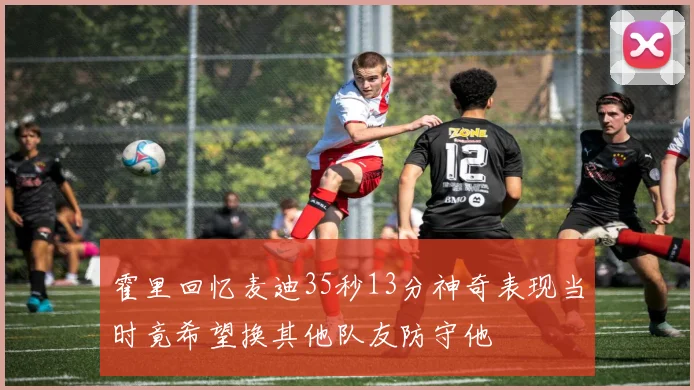 霍里回忆麦迪35秒13分神奇表现当时竟希望换其他队友防守他