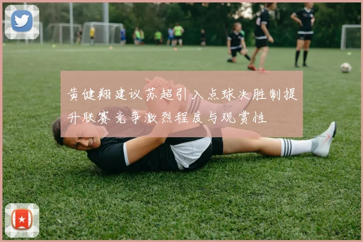 黄健翔建议苏超引入点球决胜制提升联赛竞争激烈程度与观赏性