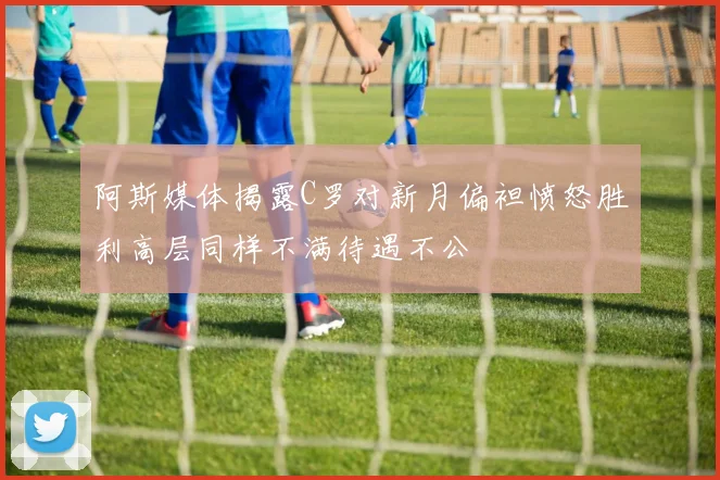 阿斯媒体揭露C罗对新月偏袒愤怒胜利高层同样不满待遇不公