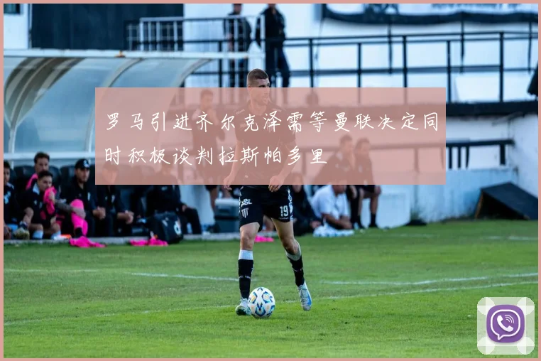 罗马引进齐尔克泽需等曼联决定同时积极谈判拉斯帕多里