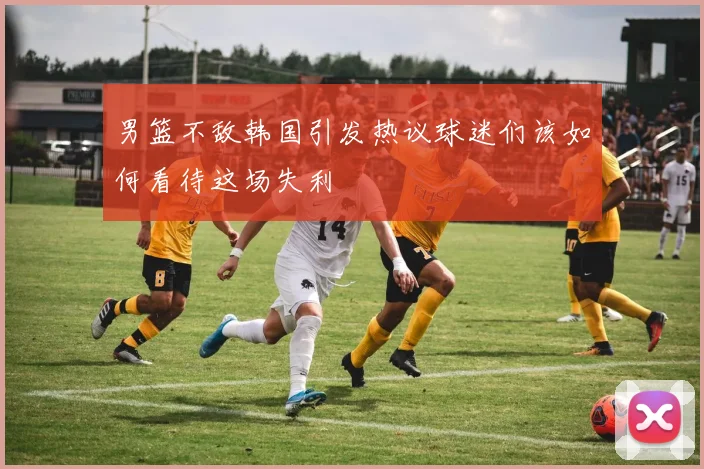 男篮不敌韩国引发热议球迷们该如何看待这场失利