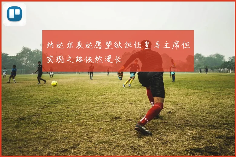 纳达尔表达愿望欲担任皇马主席但实现之路依然漫长