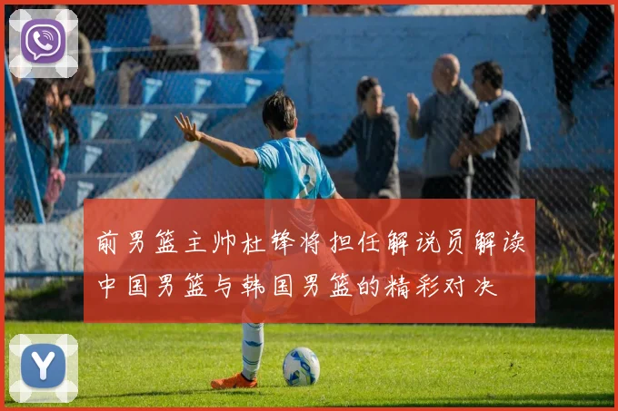前男篮主帅杜锋将担任解说员解读中国男篮与韩国男篮的精彩对决