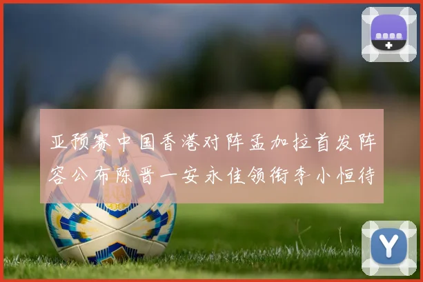 亚预赛中国香港对阵孟加拉首发阵容公布陈晋一安永佳领衔李小恒待命