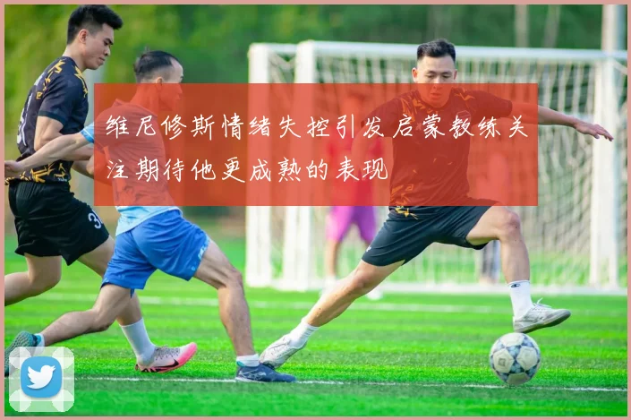 维尼修斯情绪失控引发启蒙教练关注期待他更成熟的表现