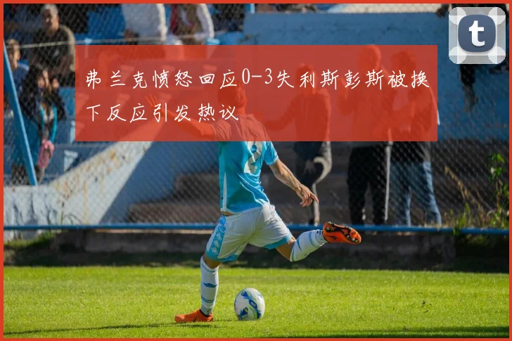 弗兰克愤怒回应0-3失利斯彭斯被换下反应引发热议