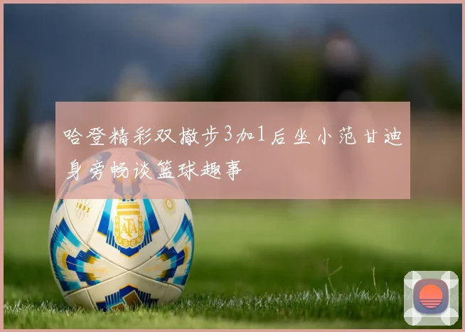 哈登精彩双撤步3加1后坐小范甘迪身旁畅谈篮球趣事