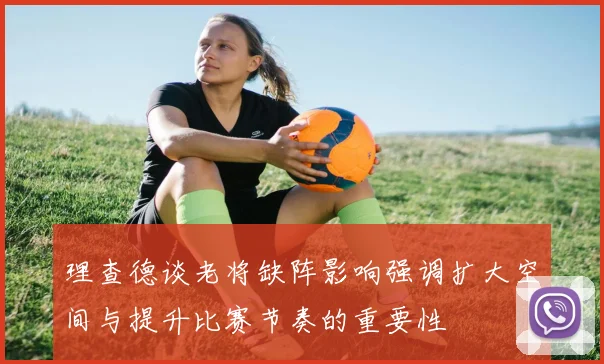 理查德谈老将缺阵影响强调扩大空间与提升比赛节奏的重要性