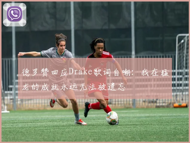 德罗赞回应Drake歌词自嘲：我在猛龙的成就永远无法被遗忘