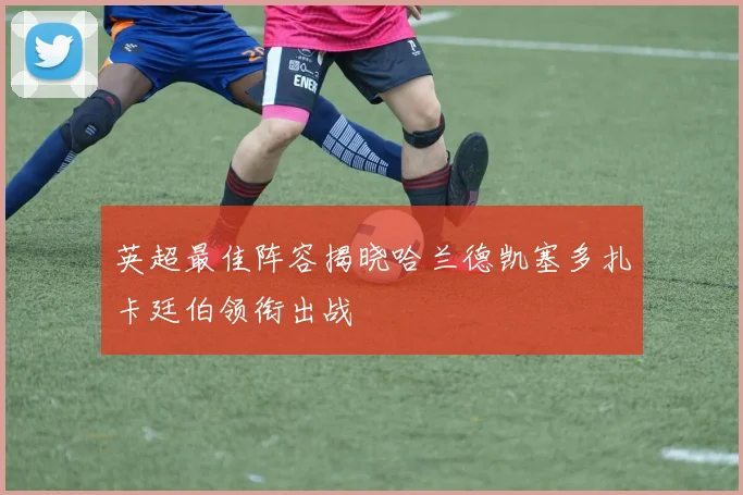 英超最佳阵容揭晓哈兰德凯塞多扎卡廷伯领衔出战