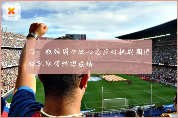 浮嶋敏强调积极心态应对挑战期待球队取得理想成绩