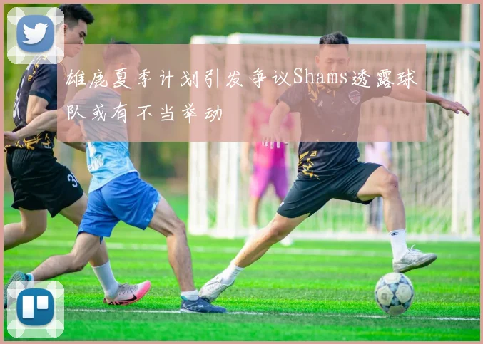 雄鹿夏季计划引发争议Shams透露球队或有不当举动