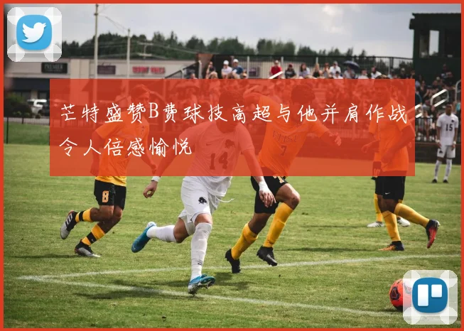 芒特盛赞B费球技高超与他并肩作战令人倍感愉悦