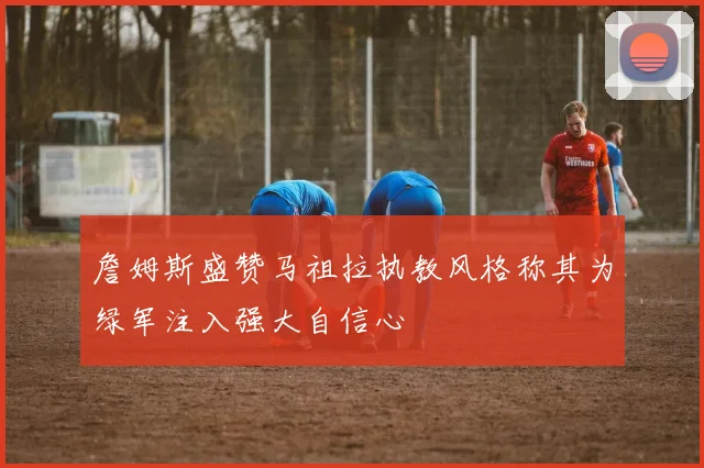 詹姆斯盛赞马祖拉执教风格称其为绿军注入强大自信心