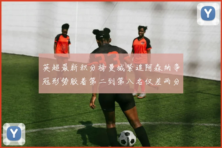英超最新积分榜曼城紧追阿森纳争冠形势胶着第二到第八名仅差两分